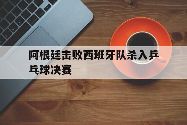阿根廷击败西班牙队杀入乒乓球决赛