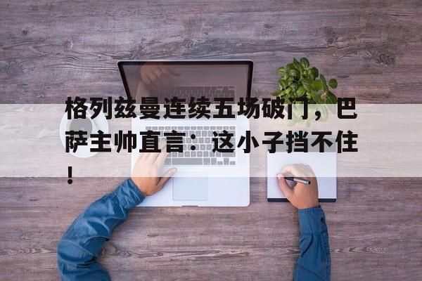 格列兹曼连续五场破门，巴萨主帅直言：这小子挡不住！